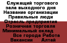 Служащий торгового зала выходного дня › Название организации ­ Правильные люди › Отрасль предприятия ­ Розничная торговля › Минимальный оклад ­ 30 000 - Все города Работа » Вакансии   . Алтай респ.